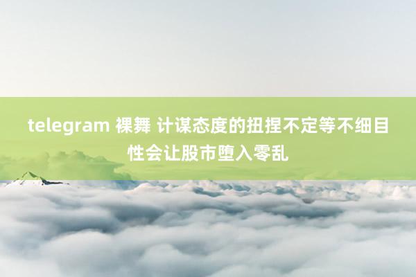 telegram 裸舞 计谋态度的扭捏不定等不细目性会让股市堕入零乱