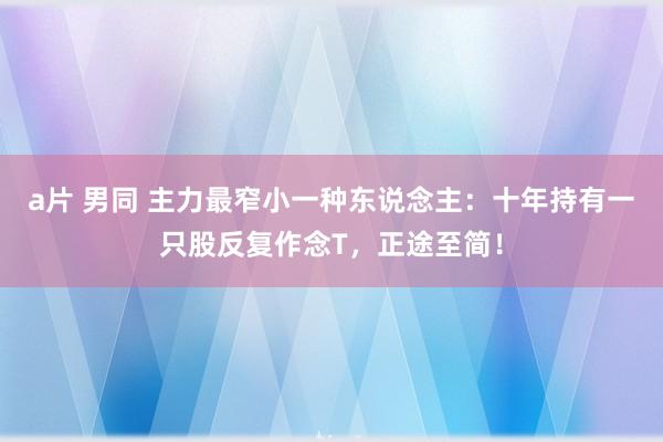 a片 男同 主力最窄小一种东说念主：十年持有一只股反复作念T，正途至简！