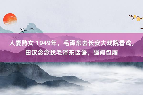 人妻熟女 1949年，毛泽东去长安大戏院看戏，田汉念念找毛泽东话语，强闯包厢