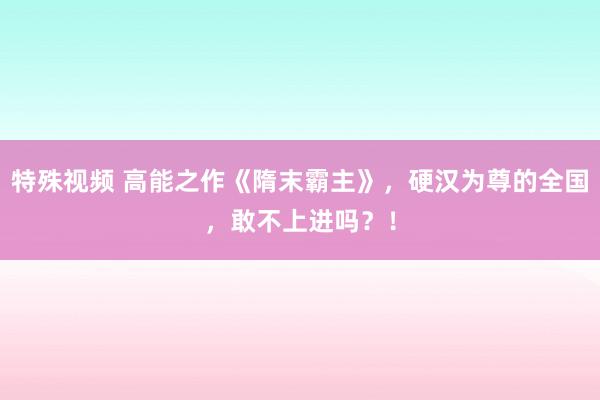 特殊视频 高能之作《隋末霸主》，硬汉为尊的全国，敢不上进吗？！