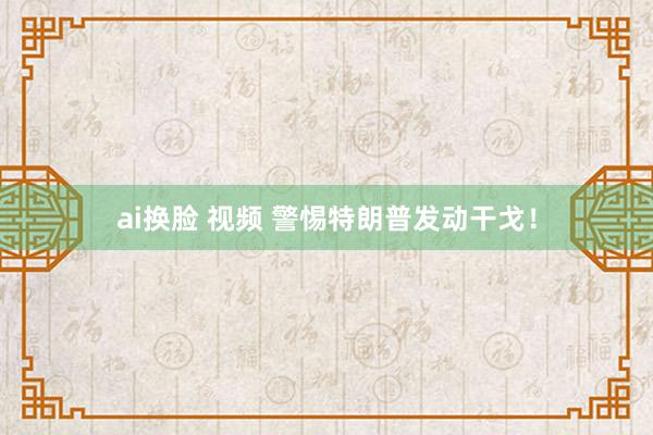 ai换脸 视频 警惕特朗普发动干戈！