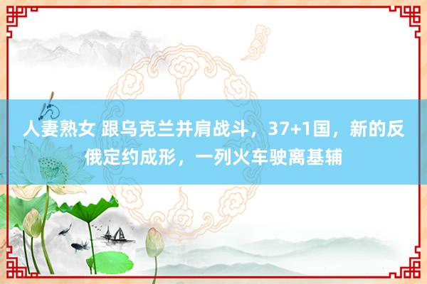 人妻熟女 跟乌克兰并肩战斗，37+1国，新的反俄定约成形，一列火车驶离基辅