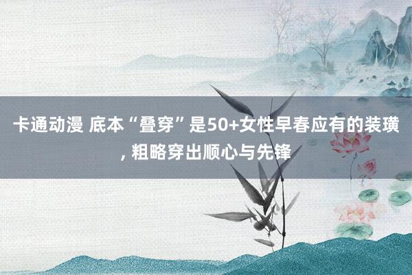 卡通动漫 底本“叠穿”是50+女性早春应有的装璜， 粗略穿出顺心与先锋