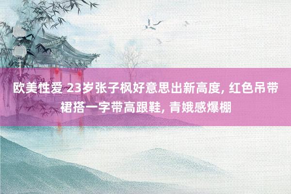 欧美性爱 23岁张子枫好意思出新高度， 红色吊带裙搭一字带高跟鞋， 青娥感爆棚