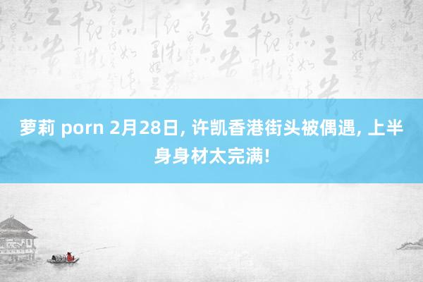 萝莉 porn 2月28日， 许凯香港街头被偶遇， 上半身身材太完满!