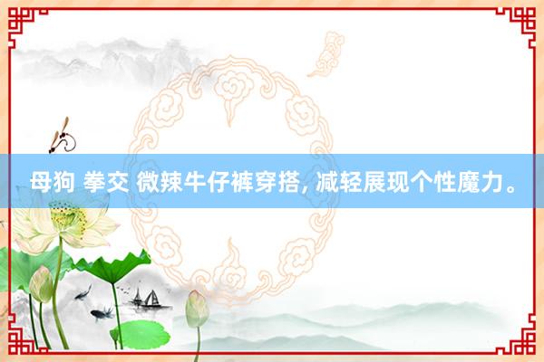 母狗 拳交 微辣牛仔裤穿搭， 减轻展现个性魔力。