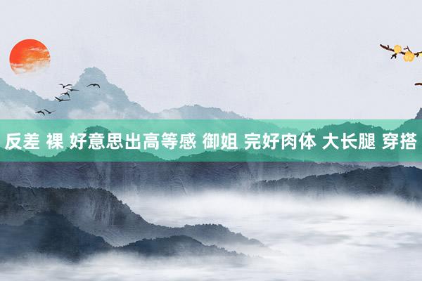 反差 裸 好意思出高等感 御姐 完好肉体 大长腿 穿搭