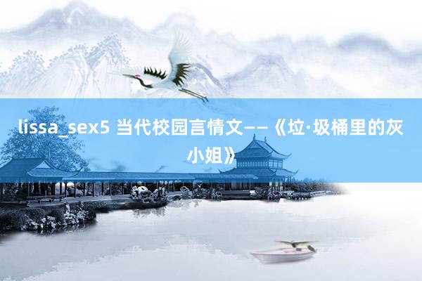 lissa_sex5 当代校园言情文——《垃·圾桶里的灰小姐》