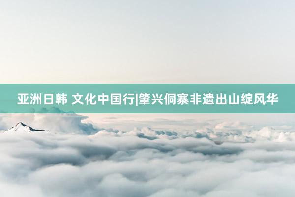 亚洲日韩 文化中国行|肇兴侗寨非遗出山绽风华