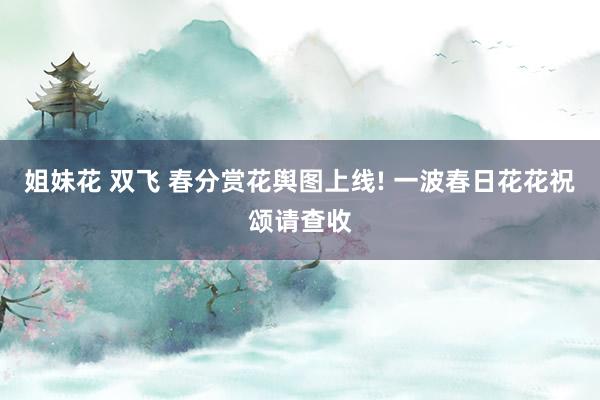 姐妹花 双飞 春分赏花舆图上线! 一波春日花花祝颂请查收