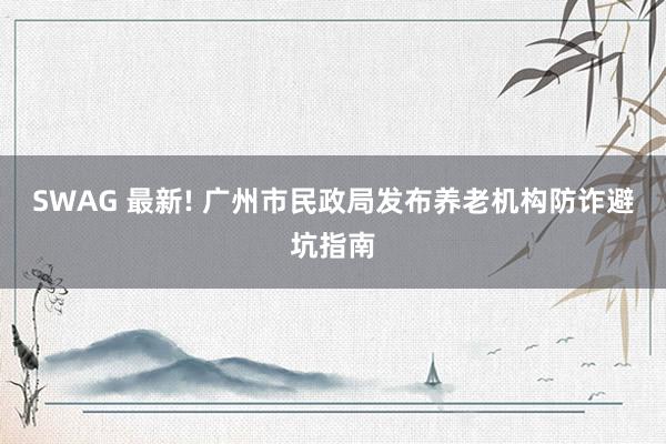 SWAG 最新! 广州市民政局发布养老机构防诈避坑指南