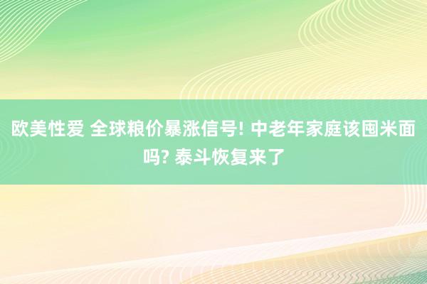 欧美性爱 全球粮价暴涨信号! 中老年家庭该囤米面吗? 泰斗恢复来了