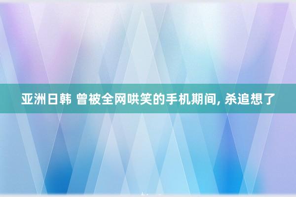 亚洲日韩 曾被全网哄笑的手机期间， 杀追想了