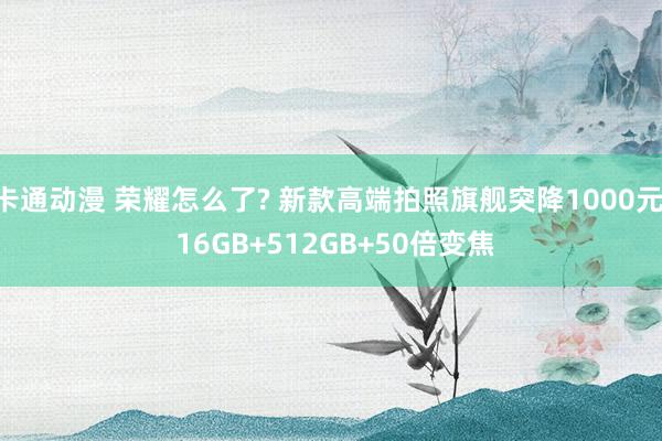 卡通动漫 荣耀怎么了? 新款高端拍照旗舰突降1000元， 16GB+512GB+50倍变焦