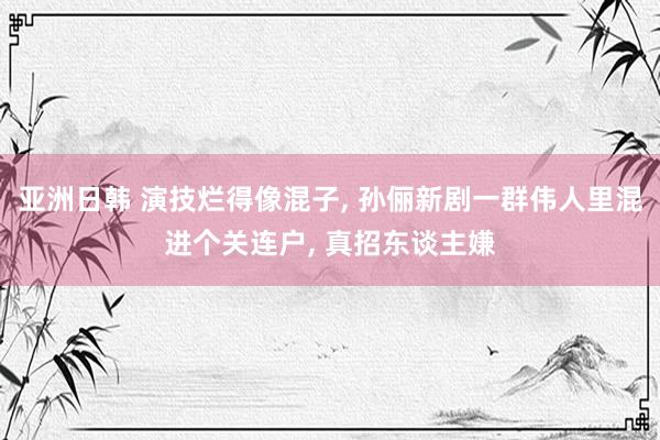 亚洲日韩 演技烂得像混子， 孙俪新剧一群伟人里混进个关连户， 真招东谈主嫌