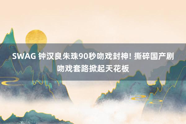 SWAG 钟汉良朱珠90秒吻戏封神! 撕碎国产剧吻戏套路掀起天花板