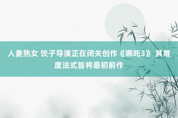 人妻熟女 饺子导演正在闭关创作《哪吒3》 其难度法式皆将最初前作