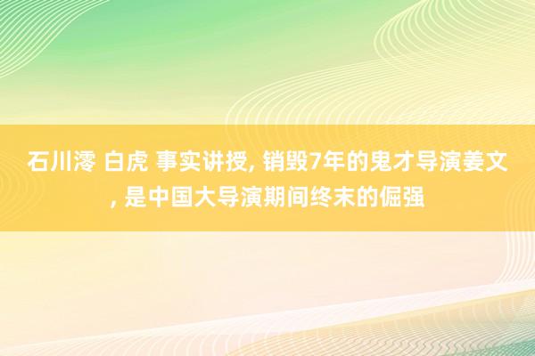 石川澪 白虎 事实讲授， 销毁7年的鬼才导演姜文， 是中国大导演期间终末的倔强