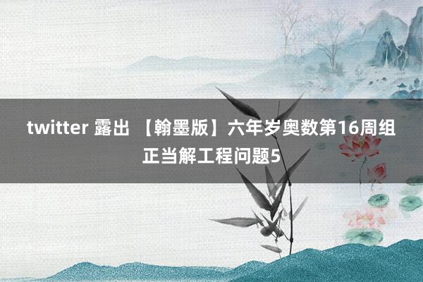 twitter 露出 【翰墨版】六年岁奥数第16周组正当解工程问题5