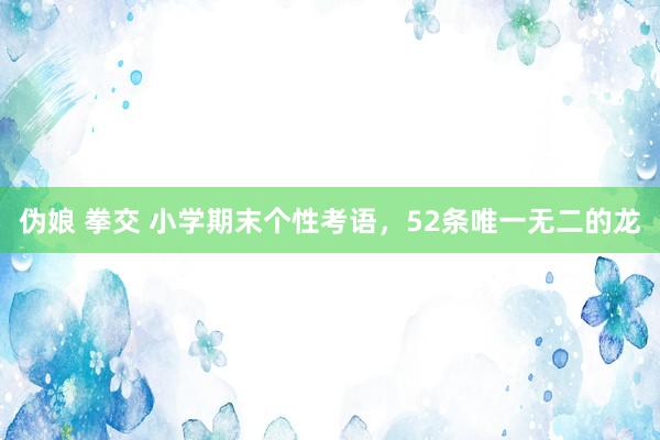伪娘 拳交 小学期末个性考语，52条唯一无二的龙