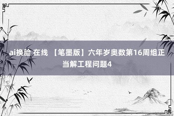 ai换脸 在线 【笔墨版】六年岁奥数第16周组正当解工程问题4