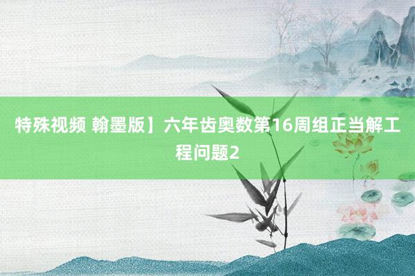 特殊视频 翰墨版】六年齿奥数第16周组正当解工程问题2