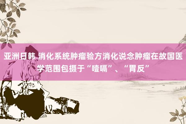 亚洲日韩 消化系统肿瘤验方消化说念肿瘤在故国医学范围包摄于“噎嗝”、“胃反”