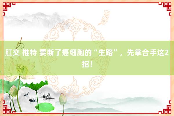 肛交 推特 要断了癌细胞的“生路”，先掌合手这2招！