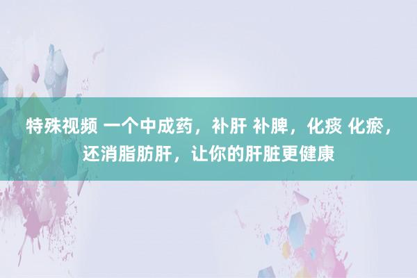 特殊视频 一个中成药，补肝 补脾，化痰 化瘀，还消脂肪肝，让你的肝脏更健康