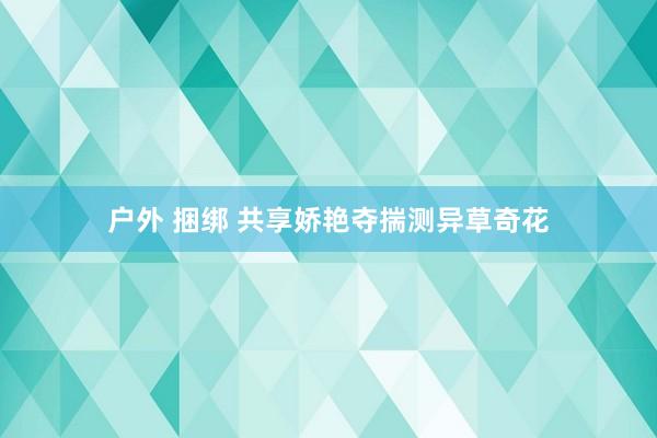 户外 捆绑 共享娇艳夺揣测异草奇花