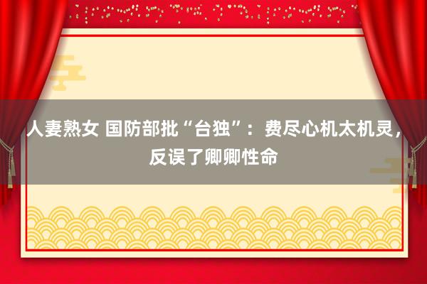 人妻熟女 国防部批“台独”：费尽心机太机灵，反误了卿卿性命