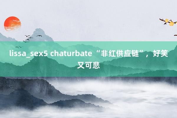lissa_sex5 chaturbate “非红供应链”，好笑又可悲